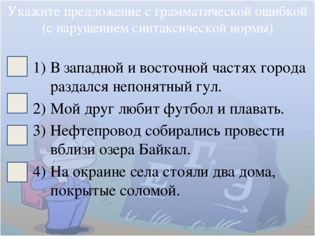 Укажите предложение с грамматической ошибкой (с нарушением синтаксической нормы) В западной и восточной частях города раздался непонятный гул. Мой друг любит футбол и плавать. Нефтепровод собирались провести вблизи озера Байкал. На окраине села стояли два дома, покрытые соломой. 