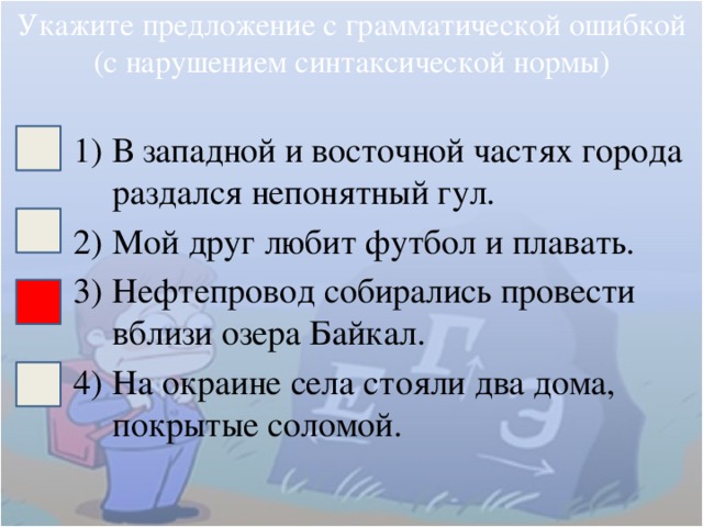 Укажите предложение с грамматической ошибкой (с нарушением синтаксической нормы) В западной и восточной частях города раздался непонятный гул. Мой друг любит футбол и плавать. Нефтепровод собирались провести вблизи озера Байкал. На окраине села стояли два дома, покрытые соломой. 