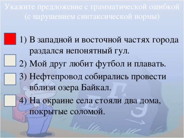 Укажите предложение с грамматической ошибкой (с нарушением синтаксической нормы) В западной и восточной частях города раздался непонятный гул. Мой друг любит футбол и плавать. Нефтепровод собирались провести вблизи озера Байкал. На окраине села стояли два дома, покрытые соломой. 