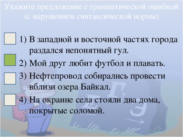 Укажите предложение с грамматической ошибкой (с нарушением синтаксической нормы) В западной и восточной частях города раздался непонятный гул. Мой друг любит футбол и плавать. Нефтепровод собирались провести вблизи озера Байкал. На окраине села стояли два дома, покрытые соломой. 