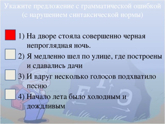 Укажите предложение с грамматической ошибкой (с нарушением синтаксической нормы) 1) На дворе стояла совершенно черная непроглядная ночь. 2) Я медленно шел по улице, где построены и сдавались дачи 3) И вдруг несколько голосов подхватило песню 4) Начало лета было холодным и дождливым 