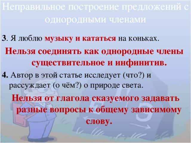 Неправильное построение предложений с однородными членами 3 . Я люблю музыку и кататься на коньках. Нельзя соединять как однородные члены существительное и инфинитив. 4. Автор в этой статье исследует (что?) и рассуждает (о чём?) о природе света. Нельзя от глагола сказуемого задавать разные вопросы к общему зависимому слову. 