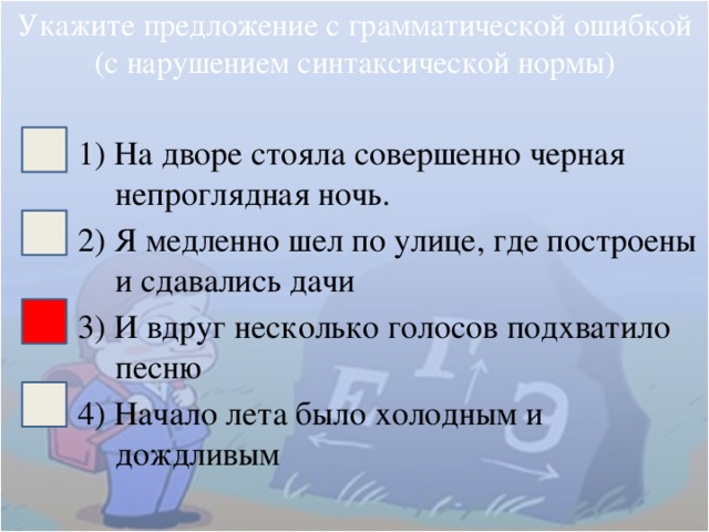 Укажите предложение с грамматической ошибкой (с нарушением синтаксической нормы) 1) На дворе стояла совершенно черная непроглядная ночь. 2) Я медленно шел по улице, где построены и сдавались дачи 3) И вдруг несколько голосов подхватило песню 4) Начало лета было холодным и дождливым 