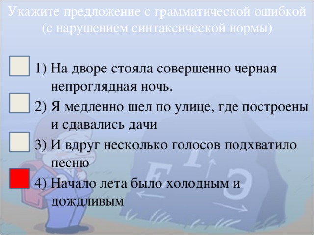 Укажите предложение с грамматической ошибкой (с нарушением синтаксической нормы) 1) На дворе стояла совершенно черная непроглядная ночь. 2) Я медленно шел по улице, где построены и сдавались дачи 3) И вдруг несколько голосов подхватило песню 4) Начало лета было холодным и дождливым 