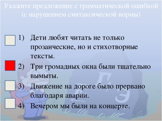 Укажите предложение с грамматической ошибкой (с нарушением синтаксической нормы) Дети любят читать не только прозаические, но и стихотворные тексты. Три громадных окна были тщательно вымыты. Движение на дороге было прервано благодаря аварии. Вечером мы были на концерте. 