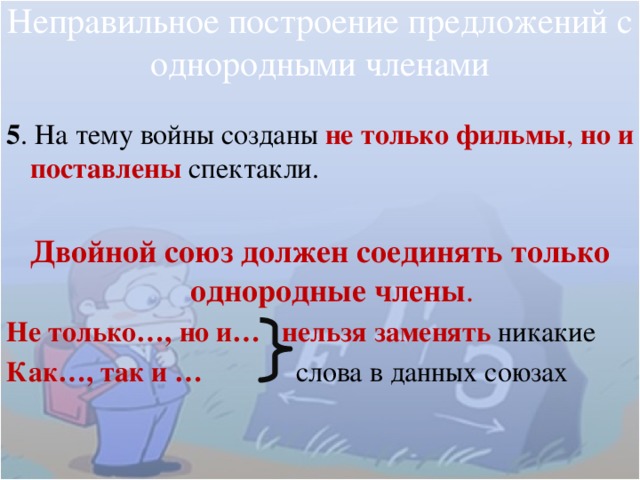 Неправильное построение предложений с однородными членами 5 . На тему войны созданы не только фильмы , но и поставлены  спектакли.  Двойной союз должен соединять только однородные члены . Не только…, но и… нельзя заменять никакие Как…, так и … слова в данных союзах 