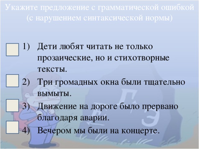 Укажите предложение с грамматической ошибкой (с нарушением синтаксической нормы) Дети любят читать не только прозаические, но и стихотворные тексты. Три громадных окна были тщательно вымыты. Движение на дороге было прервано благодаря аварии. Вечером мы были на концерте. 