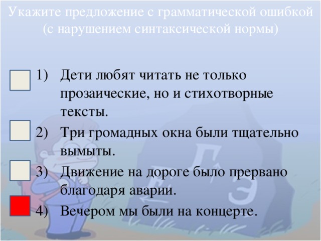 Укажите предложение с грамматической ошибкой (с нарушением синтаксической нормы) Дети любят читать не только прозаические, но и стихотворные тексты. Три громадных окна были тщательно вымыты. Движение на дороге было прервано благодаря аварии. Вечером мы были на концерте. 