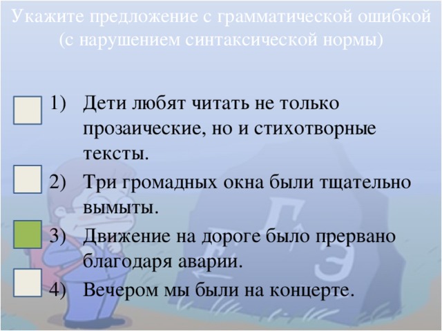 Укажите предложение с грамматической ошибкой (с нарушением синтаксической нормы) Дети любят читать не только прозаические, но и стихотворные тексты. Три громадных окна были тщательно вымыты. Движение на дороге было прервано благодаря аварии. Вечером мы были на концерте. 