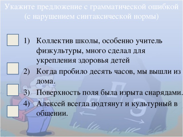 Укажите предложение с грамматической ошибкой (с нарушением синтаксической нормы) Коллектив школы, особенно учитель физкультуры, много сделал для укрепления здоровья детей Когда пробило десять часов, мы вышли из дома. Поверхность поля была изрыта снарядами. Алексей всегда подтянут и культурный в общении. 