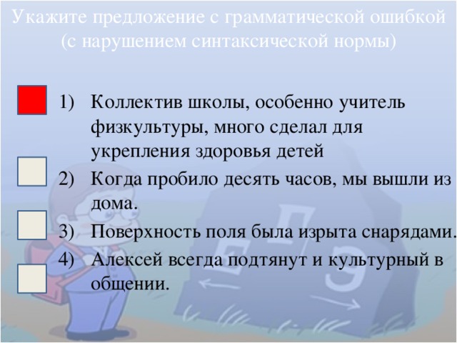 Укажите предложение с грамматической ошибкой (с нарушением синтаксической нормы) Коллектив школы, особенно учитель физкультуры, много сделал для укрепления здоровья детей Когда пробило десять часов, мы вышли из дома. Поверхность поля была изрыта снарядами. Алексей всегда подтянут и культурный в общении. 