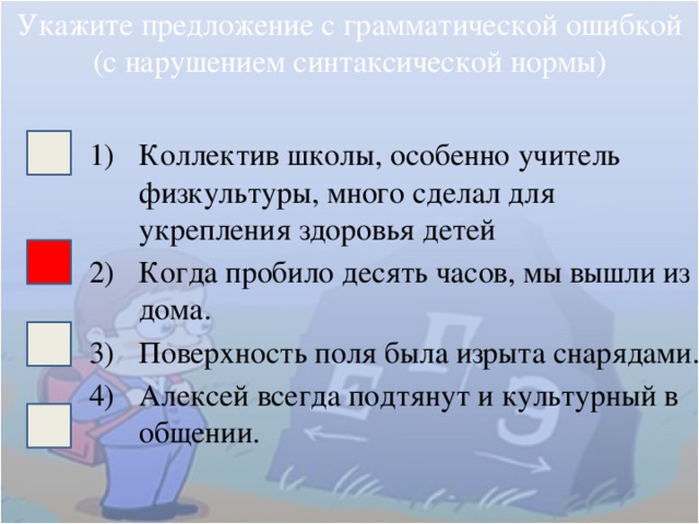 Укажите предложение с грамматической ошибкой (с нарушением синтаксической нормы) Коллектив школы, особенно учитель физкультуры, много сделал для укрепления здоровья детей Когда пробило десять часов, мы вышли из дома. Поверхность поля была изрыта снарядами. Алексей всегда подтянут и культурный в общении. 