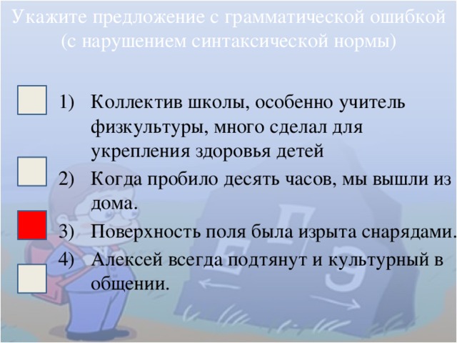 Укажите предложение с грамматической ошибкой (с нарушением синтаксической нормы) Коллектив школы, особенно учитель физкультуры, много сделал для укрепления здоровья детей Когда пробило десять часов, мы вышли из дома. Поверхность поля была изрыта снарядами. Алексей всегда подтянут и культурный в общении. 