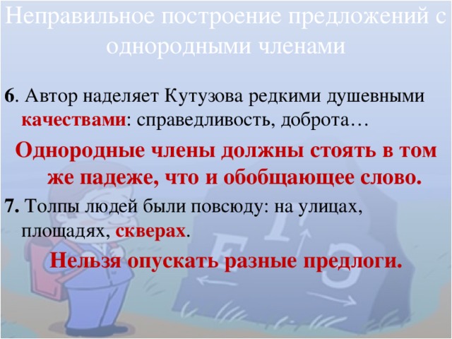 Неправильное построение предложений с однородными членами 6 . Автор наделяет Кутузова редкими душевными качествами : справедливость, доброта… Однородные члены должны стоять в том же падеже, что и обобщающее слово. 7. Толпы людей были повсюду: на улицах, площадях, скверах . Нельзя опускать разные предлоги. 