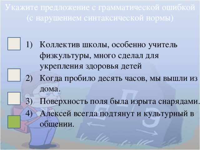 Укажите предложение с грамматической ошибкой (с нарушением синтаксической нормы) Коллектив школы, особенно учитель физкультуры, много сделал для укрепления здоровья детей Когда пробило десять часов, мы вышли из дома. Поверхность поля была изрыта снарядами. Алексей всегда подтянут и культурный в общении. 