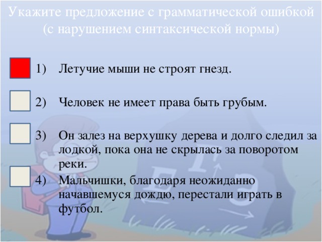 Укажите предложение с грамматической ошибкой (с нарушением синтаксической нормы) Летучие мыши не строят гнезд. Человек не имеет права быть грубым. Он залез на верхушку дерева и долго следил за лодкой, пока она не скрылась за поворотом реки. Мальчишки, благодаря неожиданно начавшемуся дождю, перестали играть в футбол. 