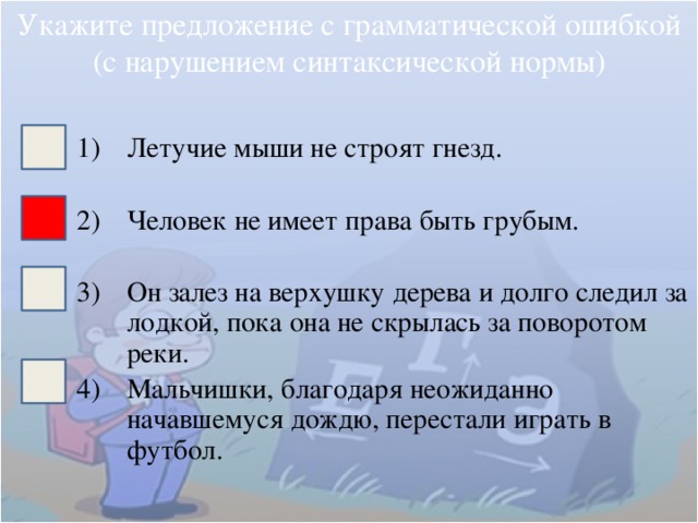 Укажите предложение с грамматической ошибкой (с нарушением синтаксической нормы) Летучие мыши не строят гнезд. Человек не имеет права быть грубым. Он залез на верхушку дерева и долго следил за лодкой, пока она не скрылась за поворотом реки. Мальчишки, благодаря неожиданно начавшемуся дождю, перестали играть в футбол. 