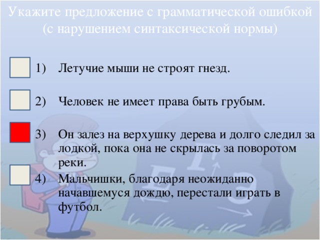 Укажите предложение с грамматической ошибкой (с нарушением синтаксической нормы) Летучие мыши не строят гнезд. Человек не имеет права быть грубым. Он залез на верхушку дерева и долго следил за лодкой, пока она не скрылась за поворотом реки. Мальчишки, благодаря неожиданно начавшемуся дождю, перестали играть в футбол. 