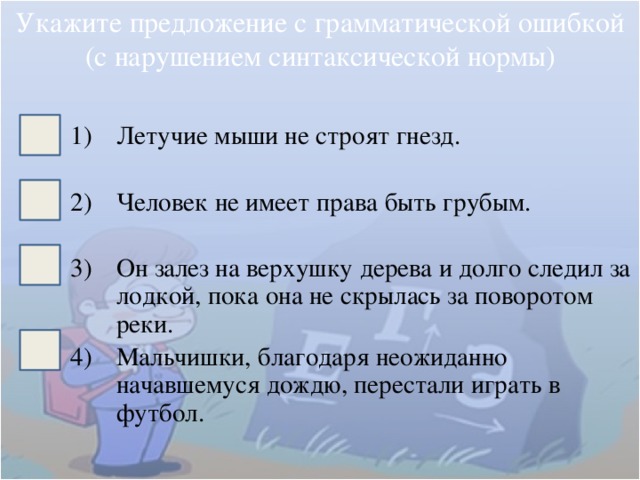 Укажите предложение с грамматической ошибкой (с нарушением синтаксической нормы) Летучие мыши не строят гнезд. Человек не имеет права быть грубым. Он залез на верхушку дерева и долго следил за лодкой, пока она не скрылась за поворотом реки. Мальчишки, благодаря неожиданно начавшемуся дождю, перестали играть в футбол. 