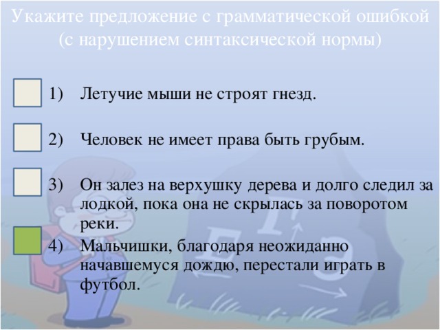 Укажите предложение с грамматической ошибкой (с нарушением синтаксической нормы) Летучие мыши не строят гнезд. Человек не имеет права быть грубым. Он залез на верхушку дерева и долго следил за лодкой, пока она не скрылась за поворотом реки. Мальчишки, благодаря неожиданно начавшемуся дождю, перестали играть в футбол. 