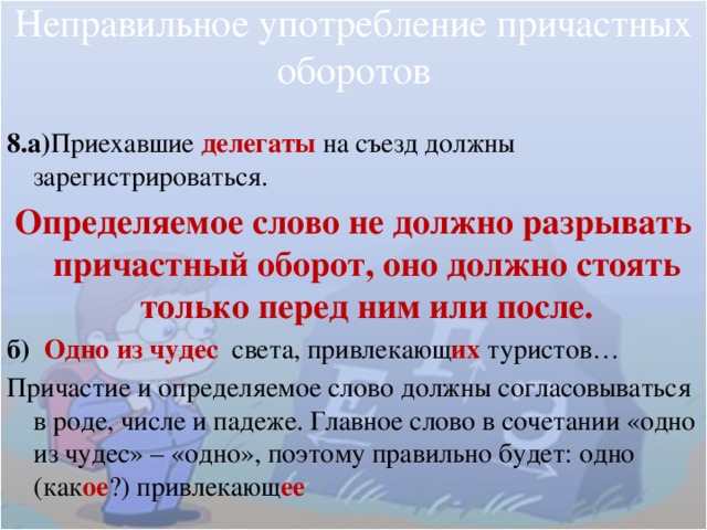 Неправильное употребление причастных оборотов 8.а) Приехавшие делегаты на съезд должны зарегистрироваться. Определяемое слово не должно разрывать причастный оборот, оно должно стоять только перед ним или после. б)  Одно из чудес света, привлекающ их  туристов… Причастие и определяемое слово должны согласовываться в роде, числе и падеже. Главное слово в сочетании «одно из чудес» – «одно», поэтому правильно будет: одно (как ое ?) привлекающ ее 