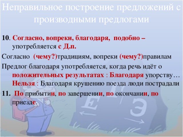 Неправильное построение предложений с производными предлогами 10 . Согласно, вопреки, благодаря, подобно – употребляется  с Д.п. Согласно (чему?) традициям, вопреки (чему?) правилам Предлог благодаря употребляется, когда речь идёт о положительных результатах : Благодаря  упорству…  Нельзя : Благодаря крушению поезда люди пострадали 11. По  прибыти и , по завершени и ,  по  окончани и ,  по приезд е . 