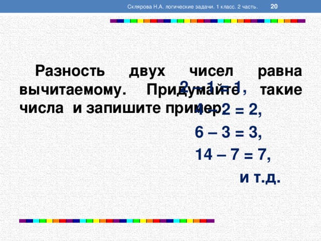  Склярова Н.А. логические задачи. 1 класс. 2 часть.  Разность двух чисел равна вычитаемому. Придумайте такие числа и запишите пример.   2 – 1 = 1,  4 – 2 = 2,  6 – 3 = 3,  14 – 7 = 7,  и т.д.  