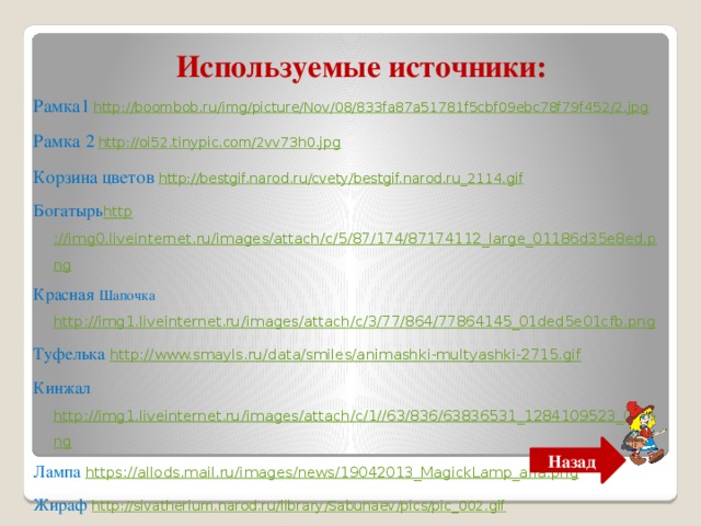 Используемые источники: Рамка1  http://boombob.ru/img/picture/Nov/08/833fa87a51781f5cbf09ebc78f79f452/2.jpg Рамка 2  http://oi52.tinypic.com/2vv73h0.jpg Корзина цветов http://bestgif.narod.ru/cvety/bestgif.narod.ru_2114.gif Богатырь http ://img0.liveinternet.ru/images/attach/c/5/87/174/87174112_large_01186d35e8ed.png Красная Шапочка http://img1.liveinternet.ru/images/attach/c/3/77/864/77864145_01ded5e01cfb.png Туфелька http://www.smayls.ru/data/smiles/animashki-multyashki-2715.gif Кинжал http://img1.liveinternet.ru/images/attach/c/1//63/836/63836531_1284109523_02.png Лампа https://allods.mail.ru/images/news/19042013_MagickLamp_alfa.png Жираф http://sivatherium.narod.ru/library/Sabunaev/pics/pic_002.gif Назад 