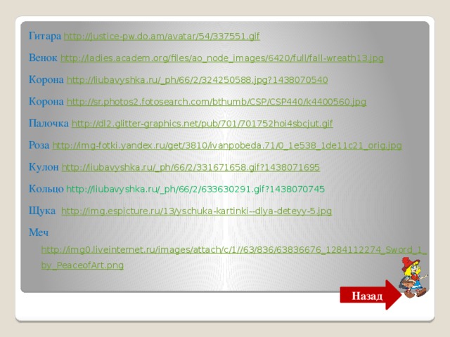 Гитара http://justice-pw.do.am/avatar/54/337551.gif Венок http://ladies.academ.org/files/ao_node_images/6420/full/fall-wreath13.jpg Корона http :// liubavyshka . ru /_ ph /66/2/324250588. jpg ?1438070540 Корона http://sr.photos2.fotosearch.com/bthumb/CSP/CSP440/k4400560.jpg Палочка http://dl2.glitter-graphics.net/pub/701/701752hoi4sbcjut.gif Роза http://img-fotki.yandex.ru/get/3810/ivanpobeda.71/0_1e538_1de11c21_orig.jpg Кулон http://liubavyshka.ru/_ph/66/2/331671658.gif?1438071695 Кольцо http://liubavyshka.ru/_ph/66/2/633630291.gif?1438070745 Щука http://img.espicture.ru/13/yschuka-kartinki--dlya-deteyy-5.jpg Меч http://img0.liveinternet.ru/images/attach/c/1//63/836/63836676_1284112274_Sword_1_by_PeaceofArt.png Назад 