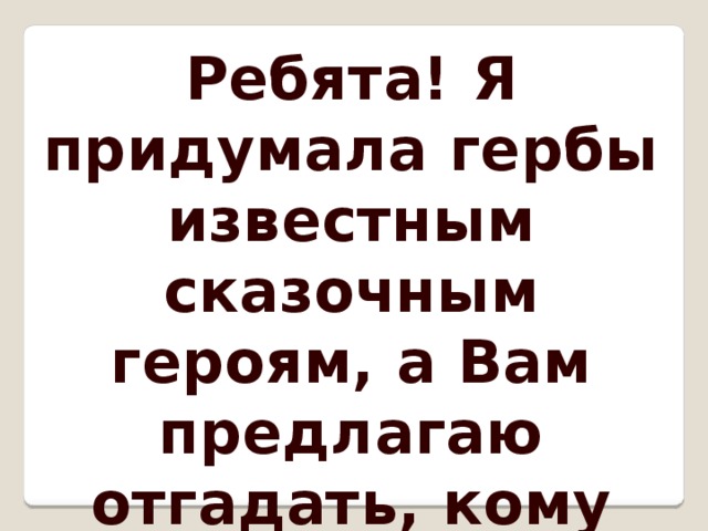 Ребята! Я придумала гербы известным сказочным героям, а Вам предлагаю отгадать, кому они принадлежат. Удачи! 