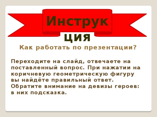 Инструкция Как работать по презентации?  Переходите на слайд, отвечаете на поставленный вопрос. При нажатии на коричневую геометрическую фигуру вы найдёте правильный ответ. Обратите внимание на девизы героев: в них подсказка. 