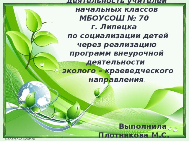  Практическая деятельность учителей начальных классов МБОУСОШ № 70 г. Липецка  по социализации детей через реализацию программ внеурочной деятельности  эколого – краеведческого направления . Выполнила Плотникова М.С. 