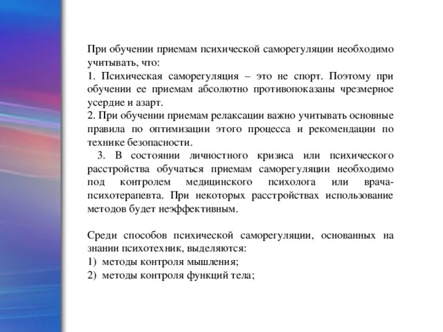 При обучении приемам психической саморегуляции необходимо учитывать, что: 1. Психическая саморегуляция – это не спорт. Поэтому при обучении ее приемам абсолютно противопоказаны чрезмерное усердие и азарт. 2. При обучении приемам релаксации важно учитывать основные правила по оптимизации этого процесса и рекомендации по технике безопасности.  3. В состоянии личностного кризиса или психического расстройства обучаться приемам саморегуляции необходимо под контролем медицинского психолога или врача-психотерапевта. При некоторых расстройствах использование методов будет неэффективным. Среди способов психической саморегуляции, основанных на знании психотехник, выделяются: 1) методы контроля мышления; 2) методы контроля функций тела;