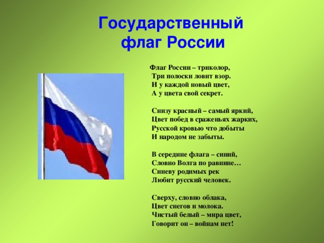 Государственный  флаг России Флаг России – триколор,  Три полоски ловит взор.  И у каждой новый цвет,  А у цвета свой секрет.   Снизу красный – самый яркий,  Цвет побед в сраженьях жарких,  Русской кровью что добыты  И народом не забыты.   В середине флага – синий,  Словно Волга по равнине…  Синеву родимых рек  Любит русский человек.   Сверху, словно облака,  Цвет снегов и молока.  Чистый белый – мира цвет,  Говорит он – войнам нет! 