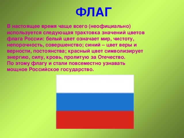 ФЛАГ В настоящее время чаще всего (неофициально) используется следующая трактовка значений цветов флага России: белый цвет означает мир, чистоту, непорочность, совершенство; синий – цвет веры и верности, постоянства; красный цвет символизирует энергию, силу, кровь, пролитую за Отечество. По этому флагу и стали повсеместно узнавать мощное Российское государство.  