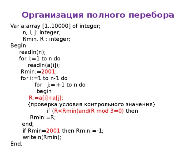 Организация полного перебора Var a:array [1..10000] of integer;  n, i, j: integer;  Rmin, R : integer; Begin  readln(n);  for i:=1 to n do  readln(a[i]);  Rmin:= 2001 ;  for i:=1 to n-1 do  for j:=i+1 to n do  begin   R:=a[i]+a[j];   {проверка условия контрольного значения}  if ( R  Rmin:=R;   end;  if Rmin= 2001 then Rmin:=-1;  writeln(Rmin); End. Рассказать как выбирается начальное значение Rmin Писать программу эффективную по времени, но не эффективную по памяти практически невозможно. Писать программу эффективную по памяти, но не эффективную по времени не проще, чем просто эффективную по памяти. Задачу на 2 балла легко научиться писать.  