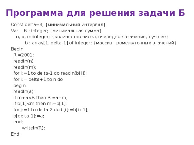 Программа для решения задачи Б Const delta=4; {минимальный интервал} Var R : integer; {минимальная сумма}   n, a, m:integer;   {количество чисел, очередное значение, лучшее}  b : array[1..delta-1] of integer; {массив промежуточных значений} Begin  R:=2001;  readln(n);  readln(m);  for i:=1 to delta-1 do readln(b[i]);  for i:= delta+1 to n do  begin   readln(a);   if m+a  if b[1]  for j:=1 to delta-2 do b[i]:=b[i+1];   b[delta-1]:=a;  end;  writeln(R); End. Обратить внимание на порядок!!!!!! Сначала ищем минимальную сумму а потом смотрим заменить ли число с остатком.  