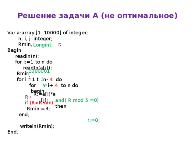 Решение задачи А (не оптимальное) Var a:array [1..10000] of integer;  n, i, j: integer;  Rmin, R : integer ; Begin  readln(n);  for i:=1 to n do  readln(a[i]);  Rmin:= 2001 ;  for i:=1 to n- 4 do  for j:=i+ 4 to n do  begin   R:=a[i]+a[j];   if (R  Rmin:=R;   end;  if Rmin=1000001 then Rmin:=0;  writeln(Rmin); End. Longint; 1000001 ; 5 5 ( RR:=a[i]*a[j]; and( R mod 5 =0) then  
