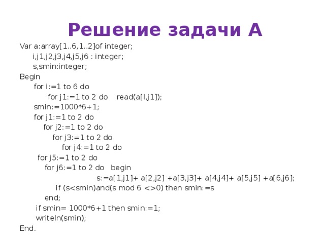 Решение задачи А Var a:array[1..6,1..2]of integer;  i,j1,j2,j3,j4,j5,j6 : integer;  s,smin:integer; Begin  for i:=1 to 6 do  for j1:=1 to 2 do read(a[I,j1]);  smin:=1000*6+1;  for j1:=1 to 2 do  for j2:=1 to 2 do  for j3:=1 to 2 do  for j4:=1 to 2 do    for j5:=1 to 2 do     for j6:=1 to 2 do  begin  s:=a[1,j1]+ a[2,j2] +a[3,j3]+ a[4,j4]+ a[5,j5] +a[6,j6];   if (s0) then smin:=s   end;  if smin= 1000*6+1 then smin:=1;  writeln(smin); End. 