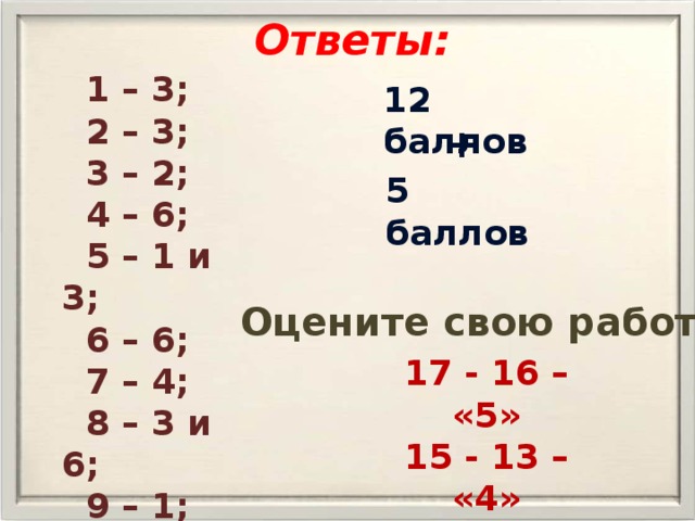 Ответы:  1 – 3;  2 – 3;  3 – 2;  4 – 6;  5 – 1 и 3;  6 – 6;  7 – 4;  8 – 3 и 6;  9 – 1; 10 – 1. 12 баллов + 5 баллов Оцените свою работу 17 - 16 – «5» 15 - 13 – «4» 12 - 9 – «3» 