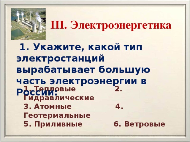 III. Электроэнергетика  1. Укажите, какой тип электростанций вырабатывает большую часть электроэнергии в России: 1. Тепловые 2. Гидравлические 3. Атомные 4. Геотермальные 5. Приливные 6. Ветровые 