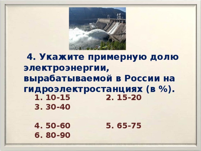  4. Укажите примерную долю электроэнергии, вырабатываемой в России на гидроэлектростанциях (в %). 1. 10-15 2. 15-20 3. 30-40  4. 50-60 5. 65-75 6. 80-90 
