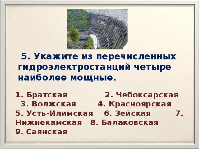  5. Укажите из перечисленных гидроэлектростанций четыре наиболее мощные. 1. Братская 2. Чебоксарская 3. Волжская 4. Красноярская 5. Усть-Илимская 6. Зейская 7. Нижнекамская 8. Балаковская 9. Саянская 