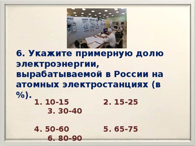 6. Укажите примерную долю электроэнергии, вырабатываемой в России на атомных электростанциях (в %). 1. 10-15 2. 15-25 3. 30-40  4. 50-60 5. 65-75 6. 80-90 