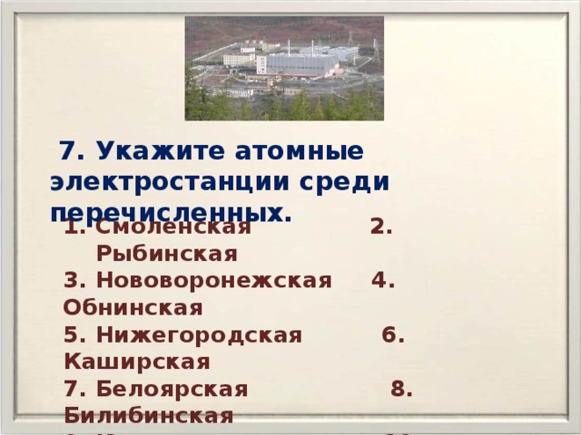  7. Укажите атомные электростанции среди перечисленных. Смоленская 2. Рыбинская 3. Нововоронежская 4. Обнинская 5. Нижегородская 6. Каширская 7. Белоярская 8. Билибинская 9. Кольская 10. Нижнекамская 