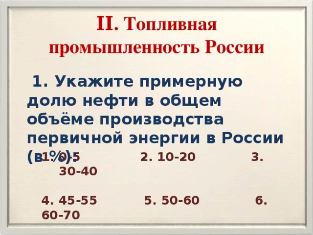 ΙΙ. Топливная промышленность России  1. Укажите примерную долю нефти в общем объёме производства первичной энергии в России (в %): 0-5 2. 10-20 3. 30-40  4. 45-55 5. 50-60 6. 60-70 