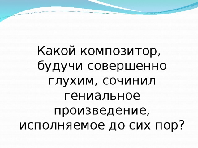 Какой композитор, будучи совершенно глухим, сочинил гениальное произведение, исполняемое до сих пор? 