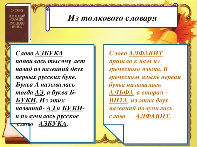 Из толкового словаря Слово АЗБУКА появилось тысячу лет назад из названий двух первых русских букв. Буква А называлась тогда АЗ , а буква Б- БУКИ . Из этих названий- АЗ и БУКИ - и получилось русское слово АЗБУКА . Слово АЛФАВИТ пришло к нам из греческого языка. В греческом языке первая буква называлась АЛЬФА , а вторая – ВИТА , из этих двух названий получилось слово АЛФАВИТ.  