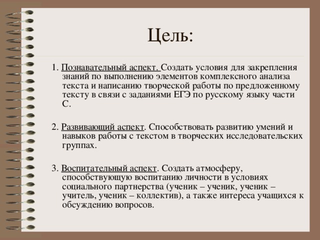 1. Познавательный аспект. Создать условия для закрепления знаний по выполнению элементов комплексного анализа текста и написанию творческой работы по предложенному тексту в связи с заданиями ЕГЭ по русскому языку части С. 2. Развивающий аспект . Способствовать развитию умений и навыков работы с текстом в творческих исследовательских группах. 3. Воспитательный аспект . Создать атмосферу, способствующую воспитанию личности в условиях социального партнерства (ученик – ученик, ученик – учитель, ученик – коллектив), а также интереса учащихся к обсуждению вопросов. 