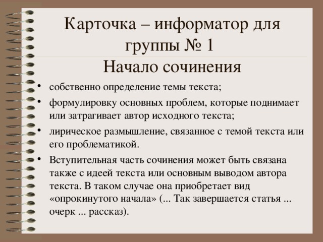 Карточка – информатор для группы № 1  Начало сочинения собственно определение темы текста; формулировку основных проблем, которые поднимает или затрагивает автор исходного текста; лирическое размышление, связанное с темой текста или его проблематикой. Вступительная часть сочинения может быть связана также с идеей текста или основным выводом автора текста. В таком случае она приобретает вид «опрокинутого начала» (... Так завершается статья ... очерк ... рассказ).  